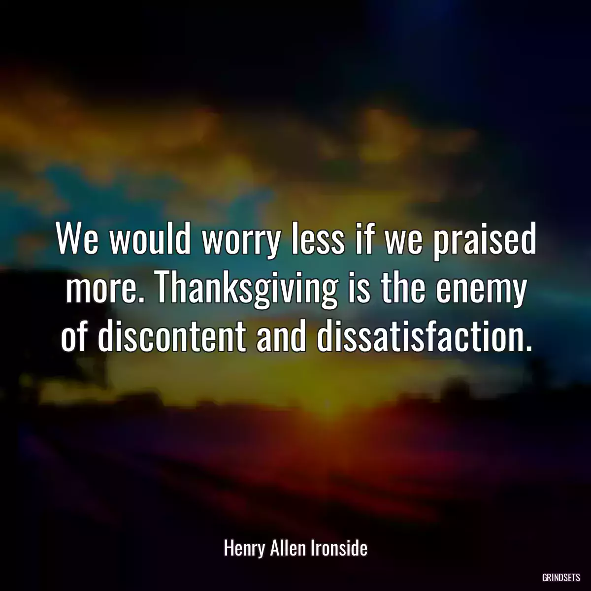 We would worry less if we praised more. Thanksgiving is the enemy of discontent and dissatisfaction.