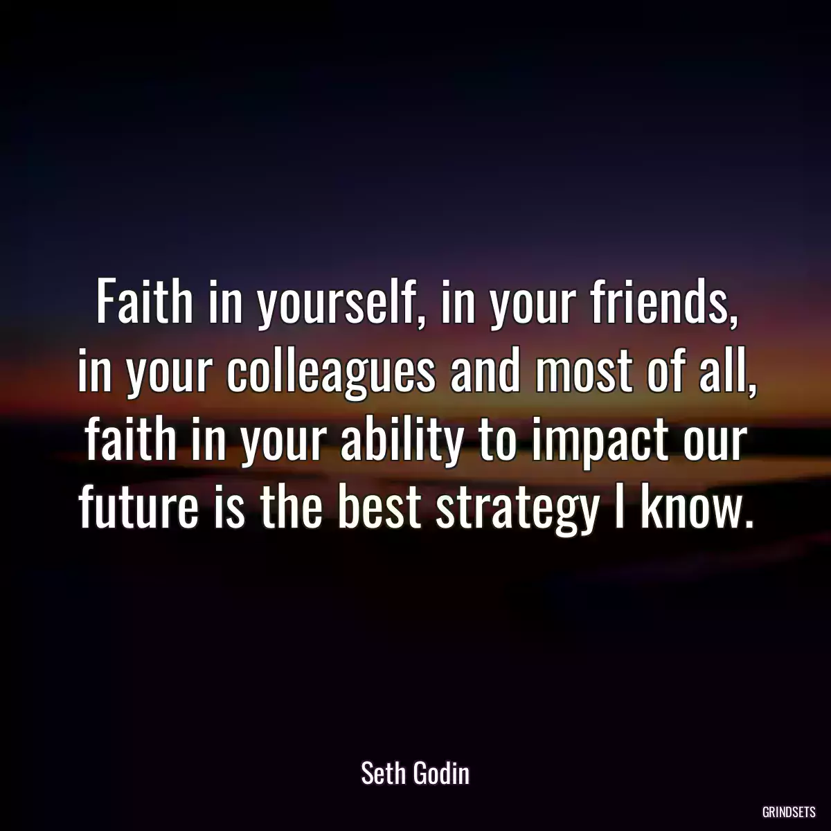 Faith in yourself, in your friends, in your colleagues and most of all, faith in your ability to impact our future is the best strategy I know.