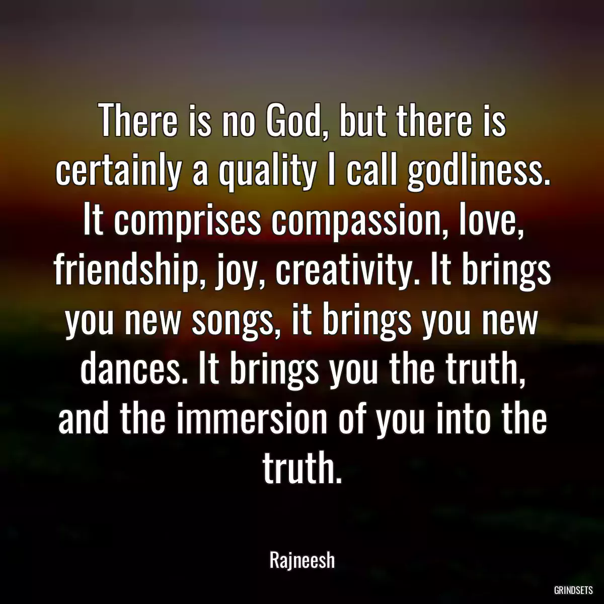 There is no God, but there is certainly a quality I call godliness. It comprises compassion, love, friendship, joy, creativity. It brings you new songs, it brings you new dances. It brings you the truth, and the immersion of you into the truth.