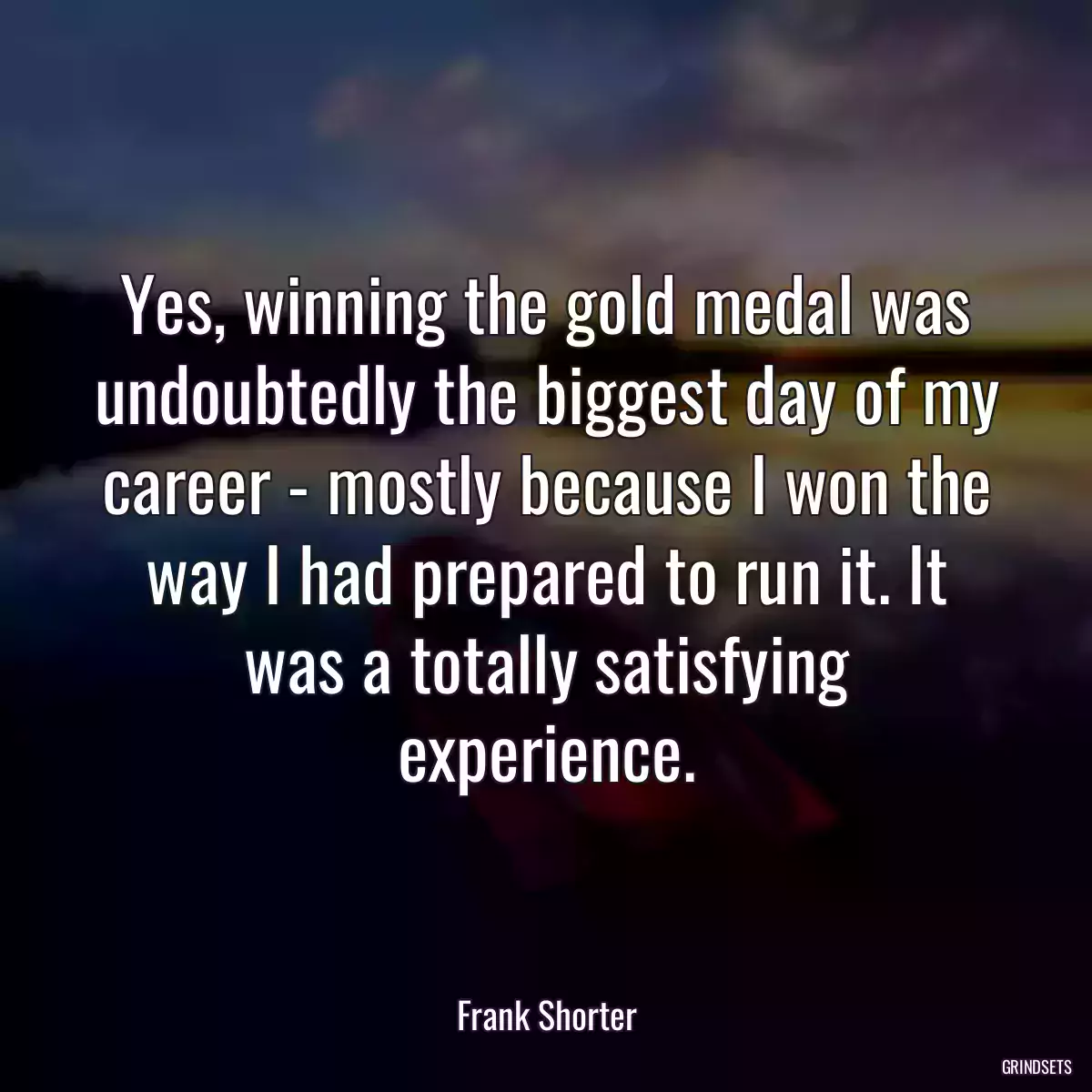 Yes, winning the gold medal was undoubtedly the biggest day of my career - mostly because I won the way I had prepared to run it. It was a totally satisfying experience.