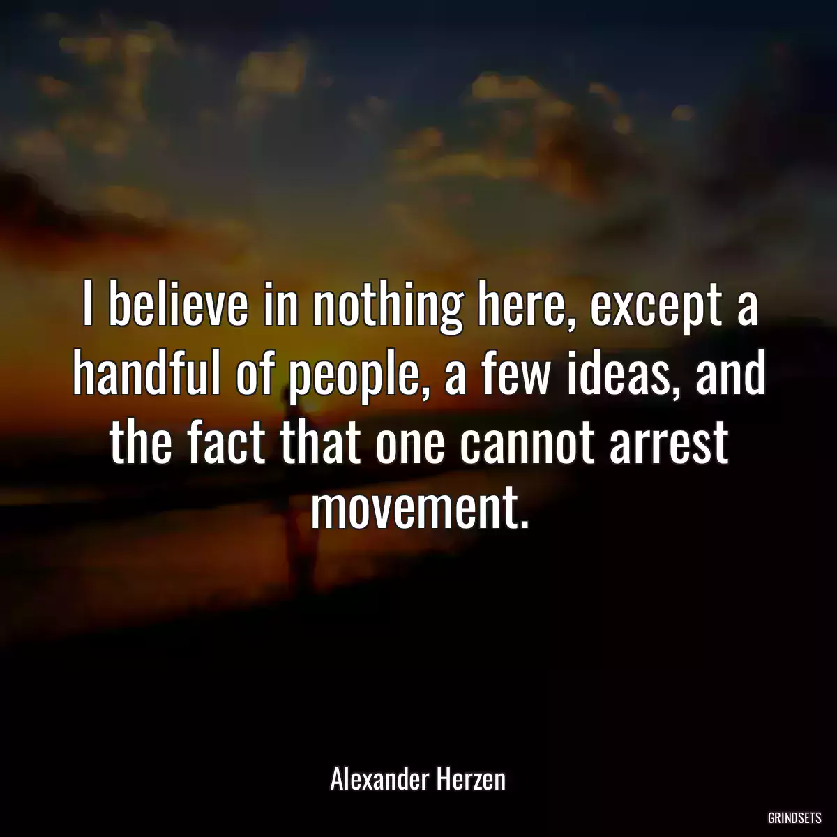 I believe in nothing here, except a handful of people, a few ideas, and the fact that one cannot arrest movement.