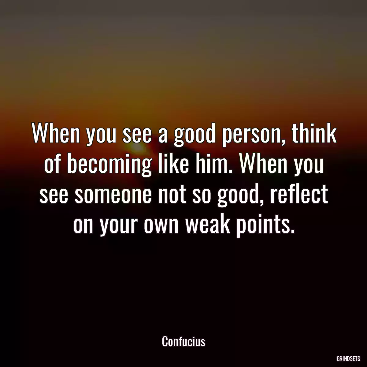 When you see a good person, think of becoming like him. When you see someone not so good, reflect on your own weak points.