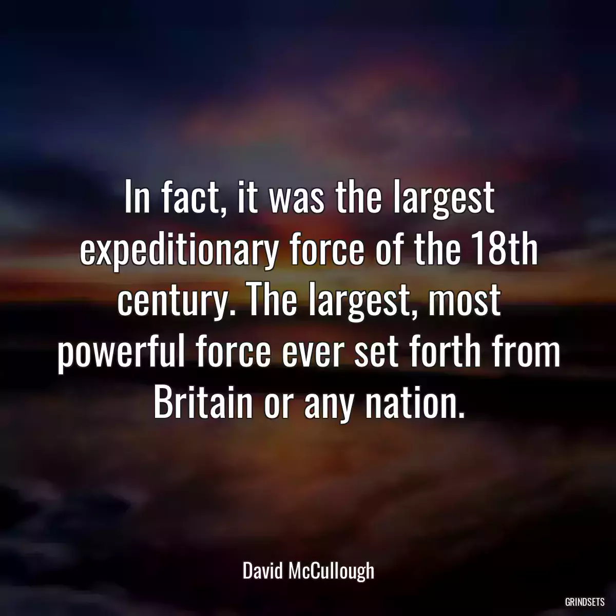 In fact, it was the largest expeditionary force of the 18th century. The largest, most powerful force ever set forth from Britain or any nation.