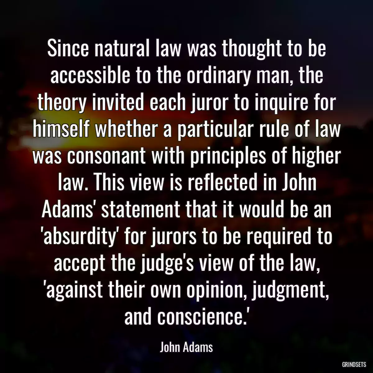 Since natural law was thought to be accessible to the ordinary man, the theory invited each juror to inquire for himself whether a particular rule of law was consonant with principles of higher law. This view is reflected in John Adams\' statement that it would be an \'absurdity\' for jurors to be required to accept the judge\'s view of the law, \'against their own opinion, judgment, and conscience.\'