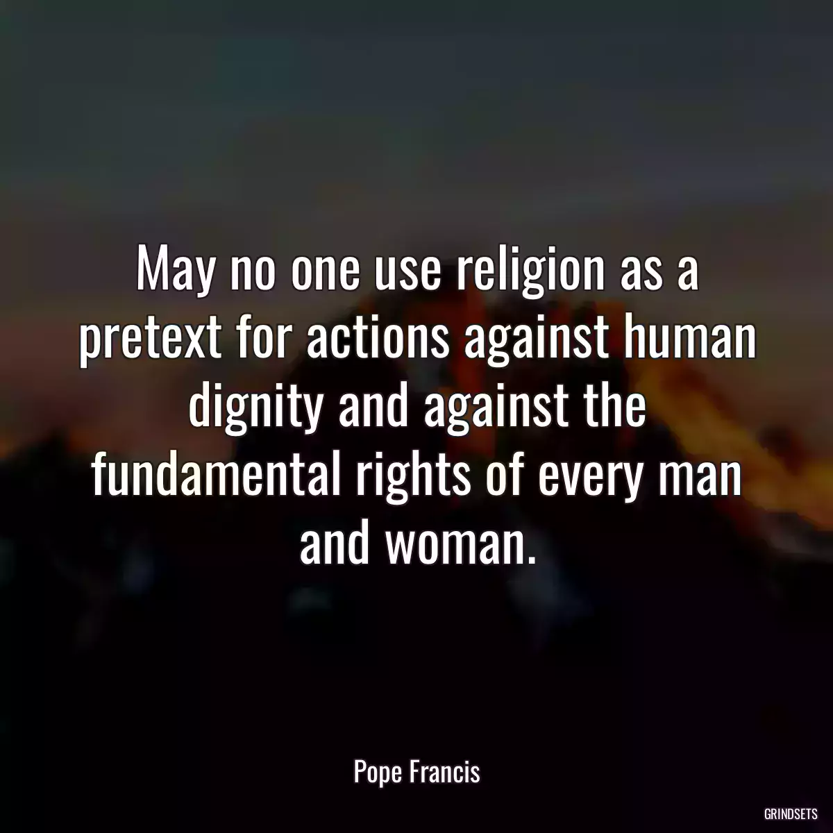 May no one use religion as a pretext for actions against human dignity and against the fundamental rights of every man and woman.