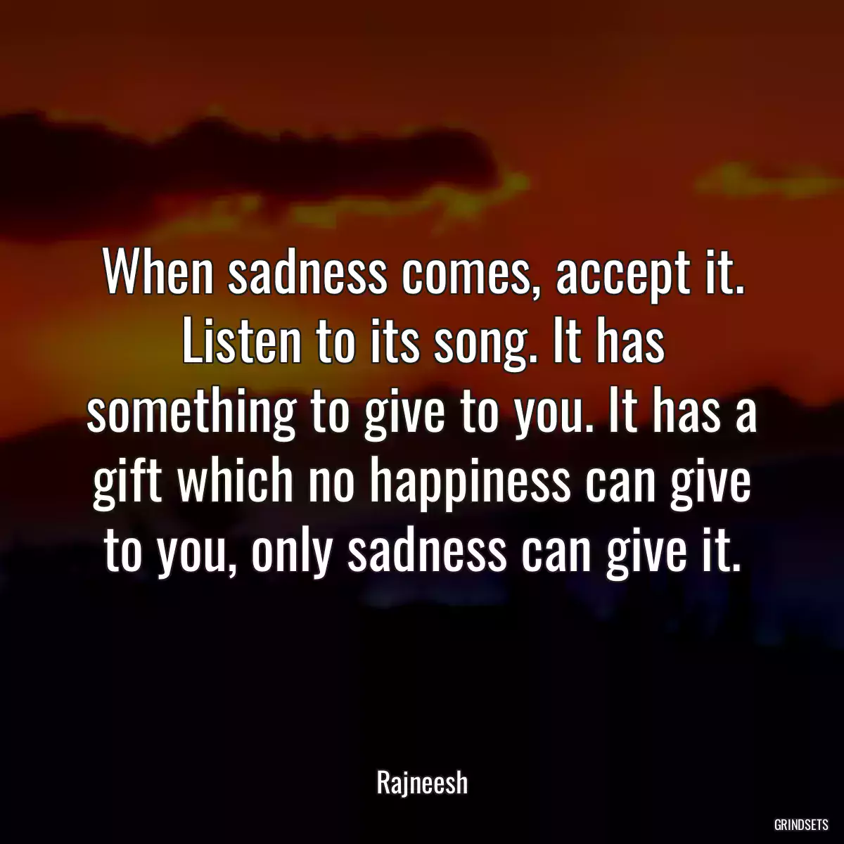 When sadness comes, accept it. Listen to its song. It has something to give to you. It has a gift which no happiness can give to you, only sadness can give it.