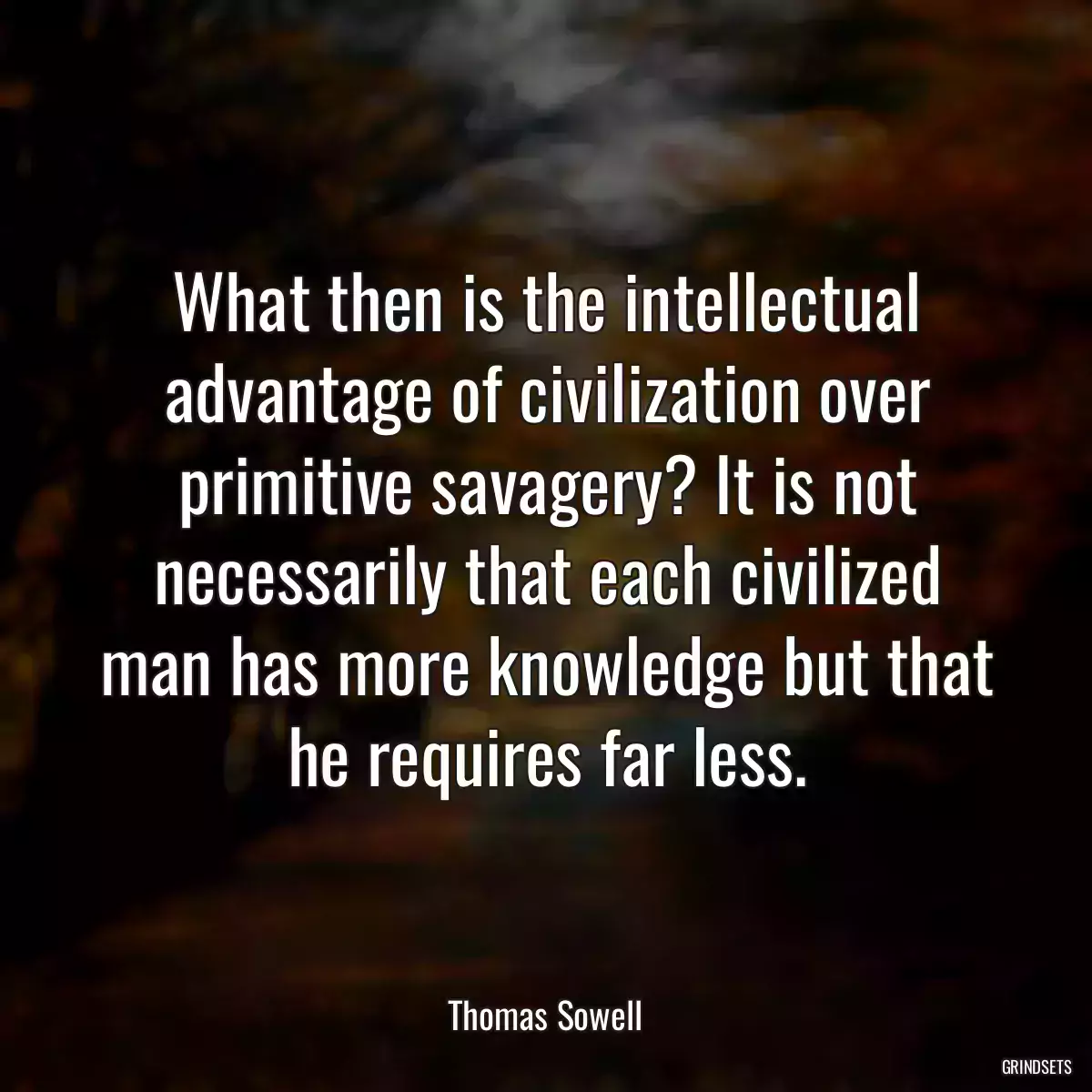 What then is the intellectual advantage of civilization over primitive savagery? It is not necessarily that each civilized man has more knowledge but that he requires far less.