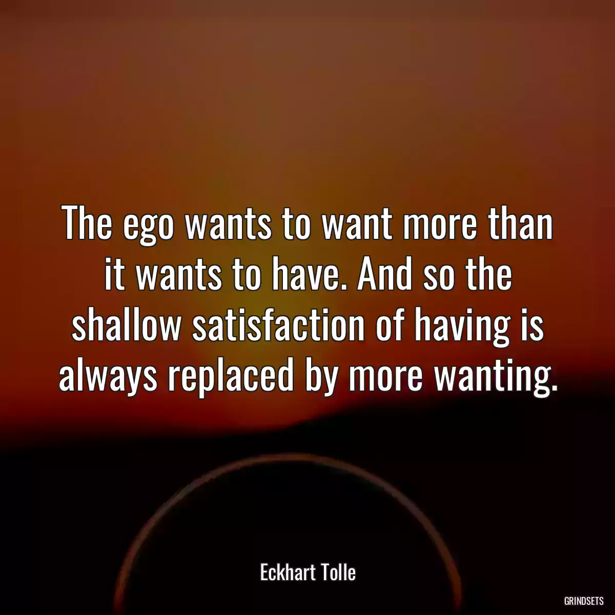 The ego wants to want more than it wants to have. And so the shallow satisfaction of having is always replaced by more wanting.