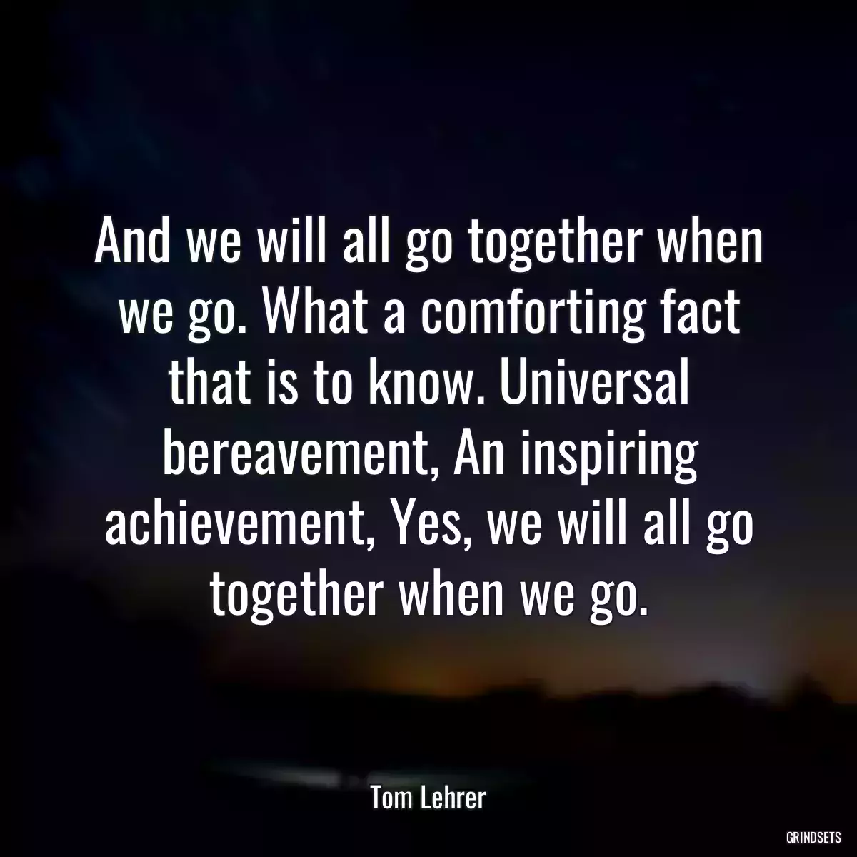 And we will all go together when we go. What a comforting fact that is to know. Universal bereavement, An inspiring achievement, Yes, we will all go together when we go.