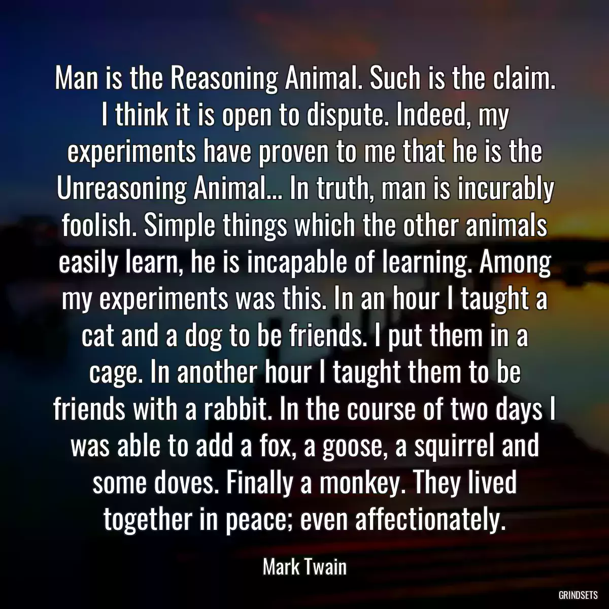 Man is the Reasoning Animal. Such is the claim. I think it is open to dispute. Indeed, my experiments have proven to me that he is the Unreasoning Animal... In truth, man is incurably foolish. Simple things which the other animals easily learn, he is incapable of learning. Among my experiments was this. In an hour I taught a cat and a dog to be friends. I put them in a cage. In another hour I taught them to be friends with a rabbit. In the course of two days I was able to add a fox, a goose, a squirrel and some doves. Finally a monkey. They lived together in peace; even affectionately.