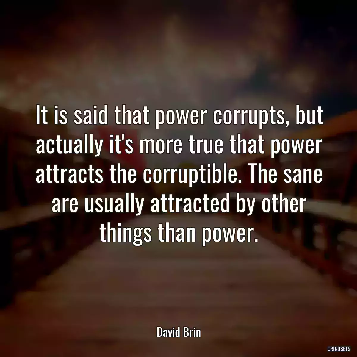 It is said that power corrupts, but actually it\'s more true that power attracts the corruptible. The sane are usually attracted by other things than power.