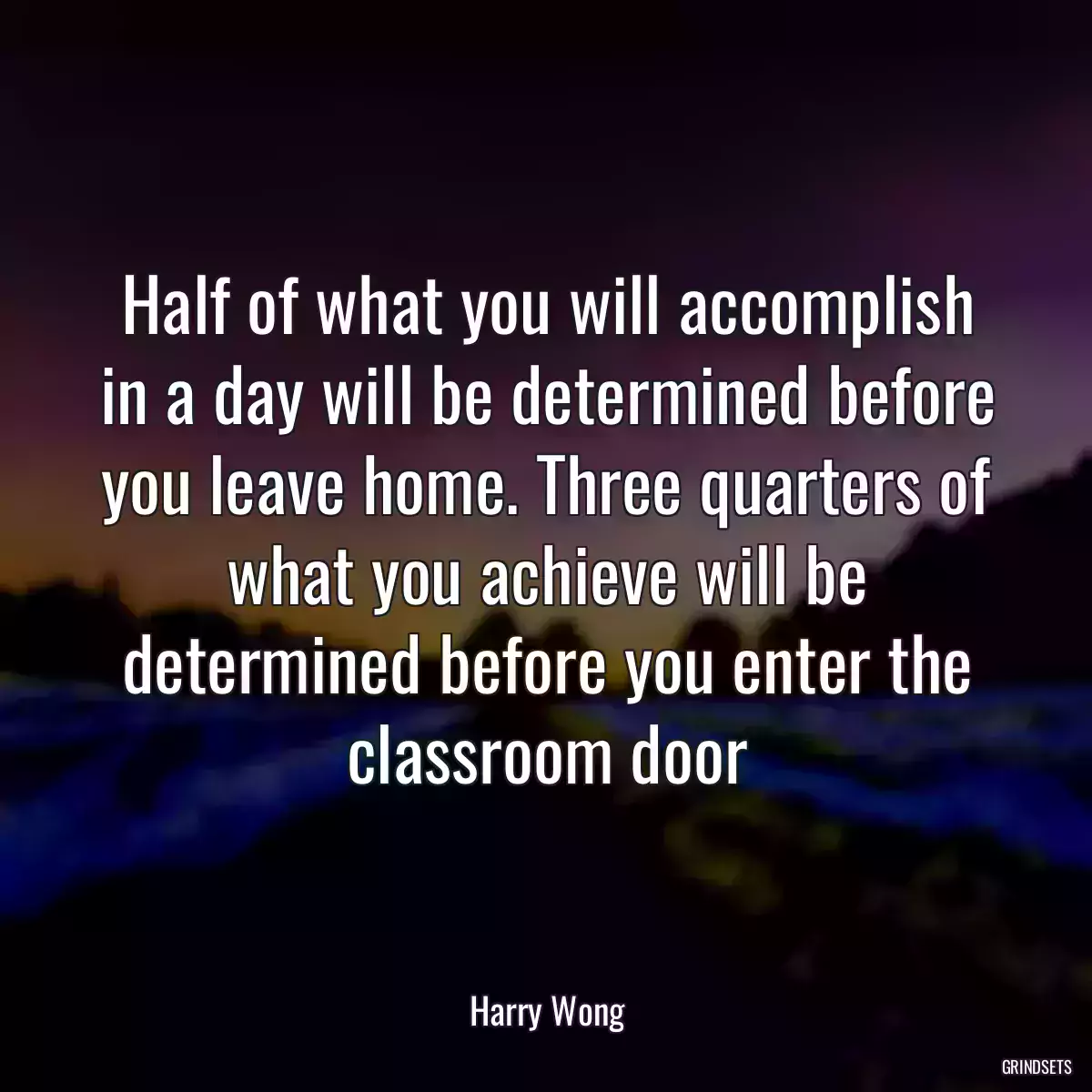 Half of what you will accomplish in a day will be determined before you leave home. Three quarters of what you achieve will be determined before you enter the classroom door