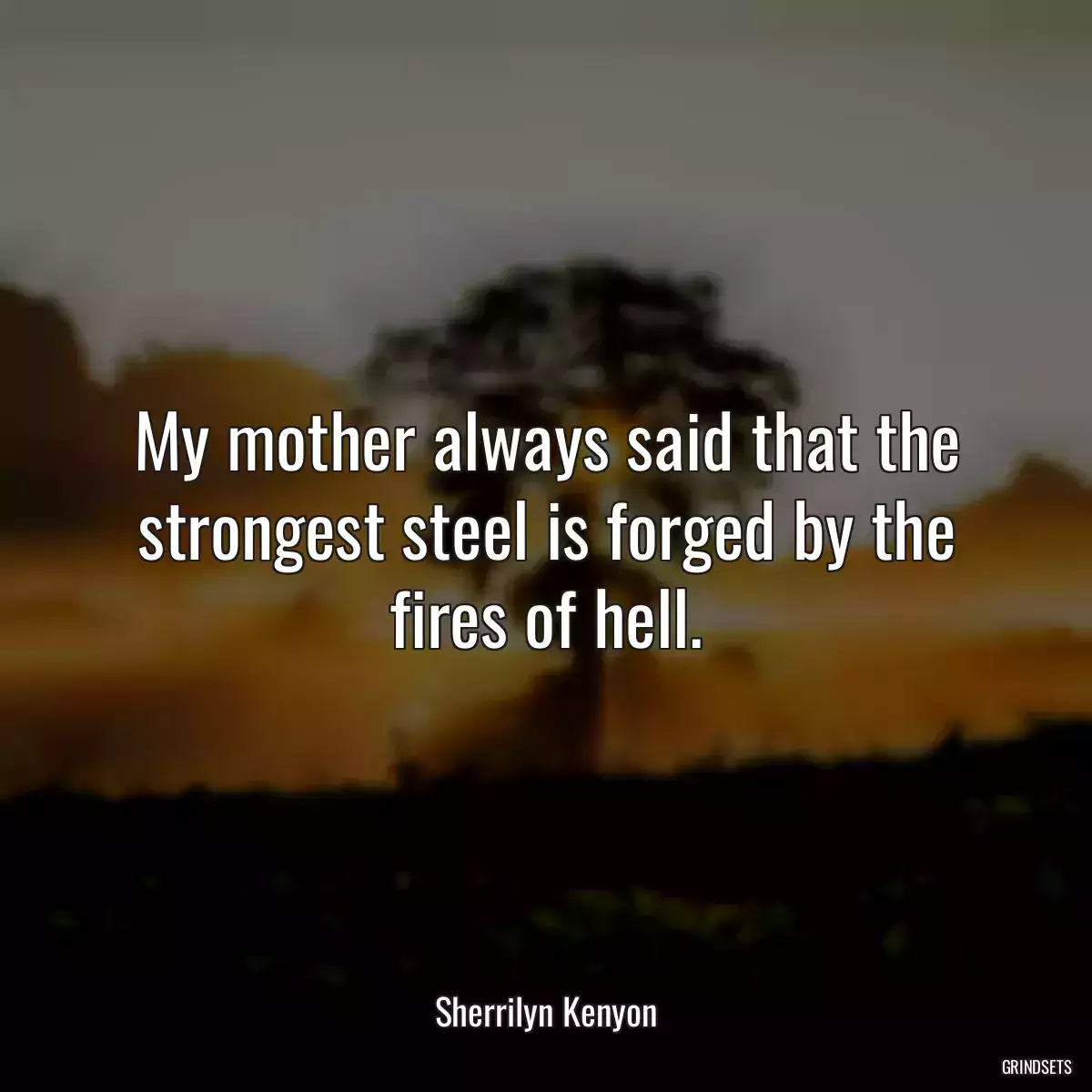 My mother always said that the strongest steel is forged by the fires of hell.