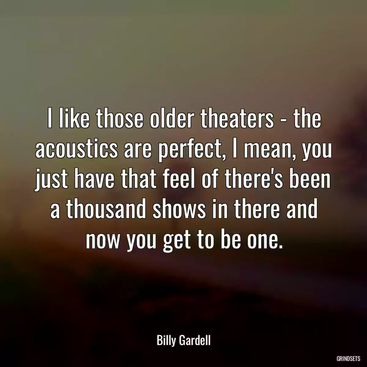 I like those older theaters - the acoustics are perfect, I mean, you just have that feel of there\'s been a thousand shows in there and now you get to be one.