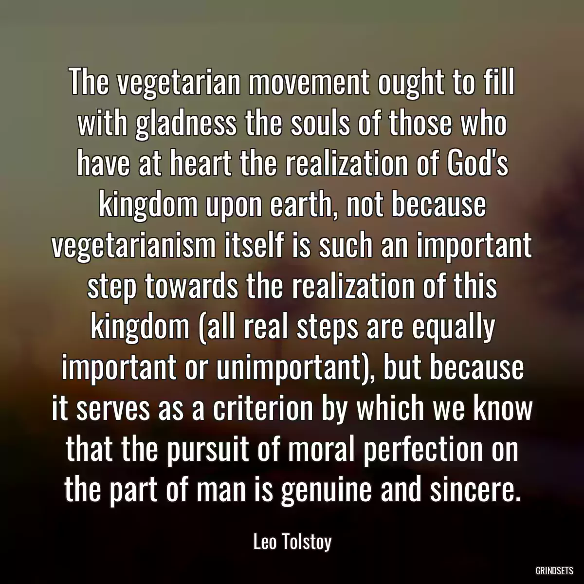 The vegetarian movement ought to fill with gladness the souls of those who have at heart the realization of God\'s kingdom upon earth, not because vegetarianism itself is such an important step towards the realization of this kingdom (all real steps are equally important or unimportant), but because it serves as a criterion by which we know that the pursuit of moral perfection on the part of man is genuine and sincere.