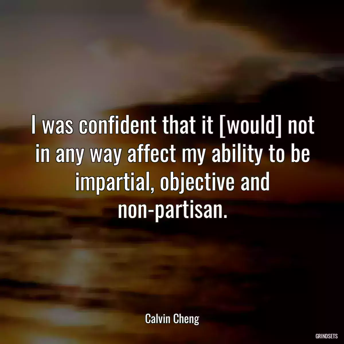 I was confident that it [would] not in any way affect my ability to be impartial, objective and non-partisan.