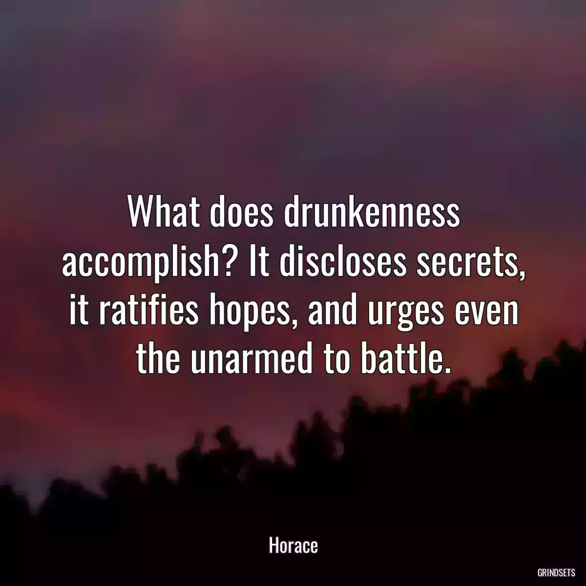 What does drunkenness accomplish? It discloses secrets, it ratifies hopes, and urges even the unarmed to battle.