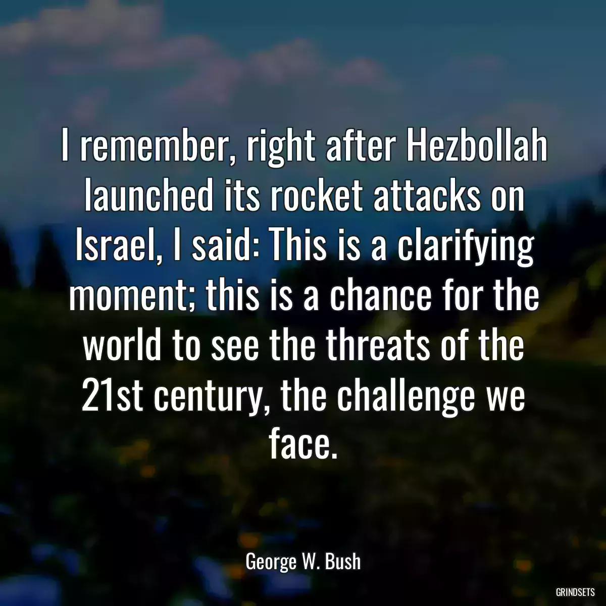 I remember, right after Hezbollah launched its rocket attacks on Israel, I said: This is a clarifying moment; this is a chance for the world to see the threats of the 21st century, the challenge we face.