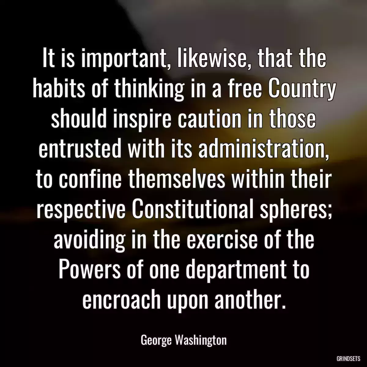 It is important, likewise, that the habits of thinking in a free Country should inspire caution in those entrusted with its administration, to confine themselves within their respective Constitutional spheres; avoiding in the exercise of the Powers of one department to encroach upon another.