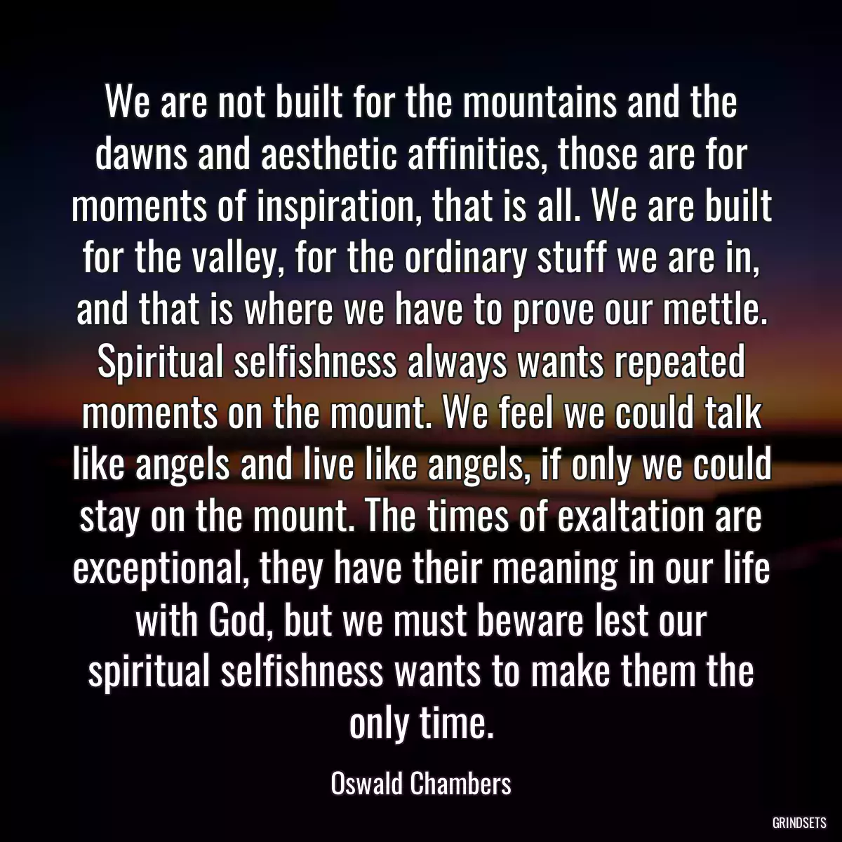 We are not built for the mountains and the dawns and aesthetic affinities, those are for moments of inspiration, that is all. We are built for the valley, for the ordinary stuff we are in, and that is where we have to prove our mettle. Spiritual selfishness always wants repeated moments on the mount. We feel we could talk like angels and live like angels, if only we could stay on the mount. The times of exaltation are exceptional, they have their meaning in our life with God, but we must beware lest our spiritual selfishness wants to make them the only time.