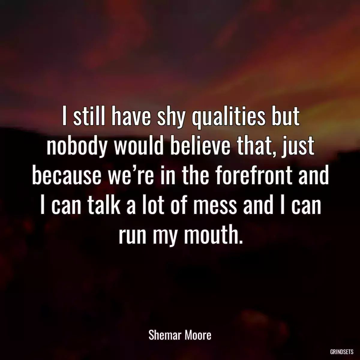 I still have shy qualities but nobody would believe that, just because we’re in the forefront and I can talk a lot of mess and I can run my mouth.