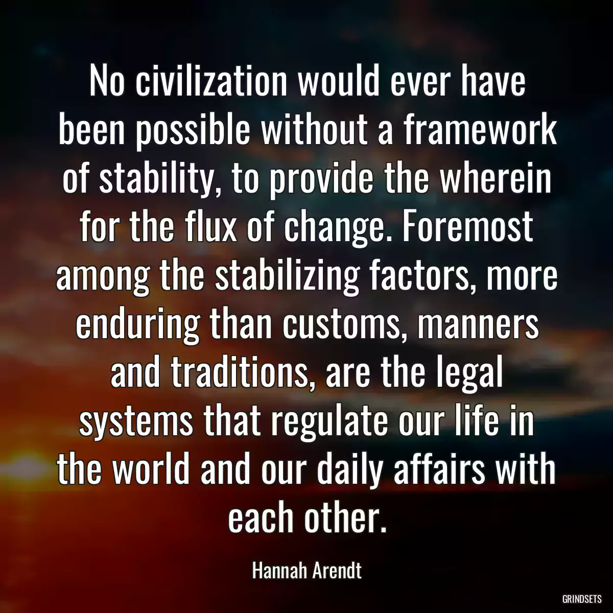 No civilization would ever have been possible without a framework of stability, to provide the wherein for the flux of change. Foremost among the stabilizing factors, more enduring than customs, manners and traditions, are the legal systems that regulate our life in the world and our daily affairs with each other.