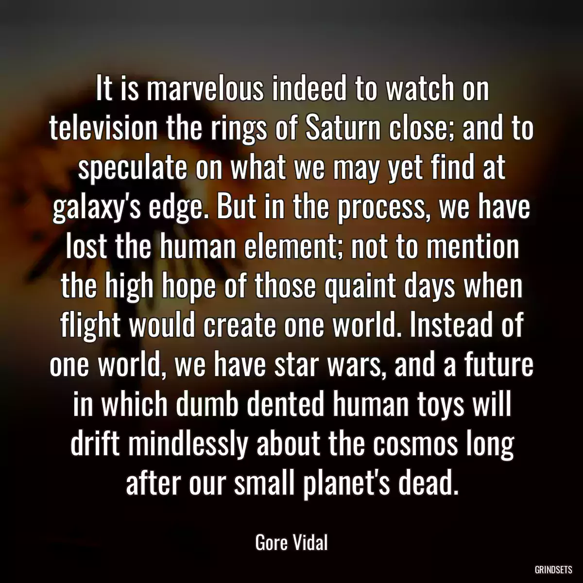 It is marvelous indeed to watch on television the rings of Saturn close; and to speculate on what we may yet find at galaxy\'s edge. But in the process, we have lost the human element; not to mention the high hope of those quaint days when flight would create one world. Instead of one world, we have star wars, and a future in which dumb dented human toys will drift mindlessly about the cosmos long after our small planet\'s dead.