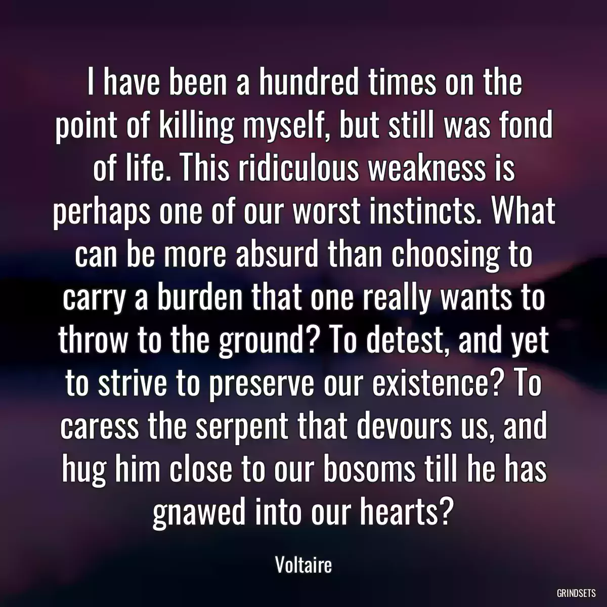 I have been a hundred times on the point of killing myself, but still was fond of life. This ridiculous weakness is perhaps one of our worst instincts. What can be more absurd than choosing to carry a burden that one really wants to throw to the ground? To detest, and yet to strive to preserve our existence? To caress the serpent that devours us, and hug him close to our bosoms till he has gnawed into our hearts?