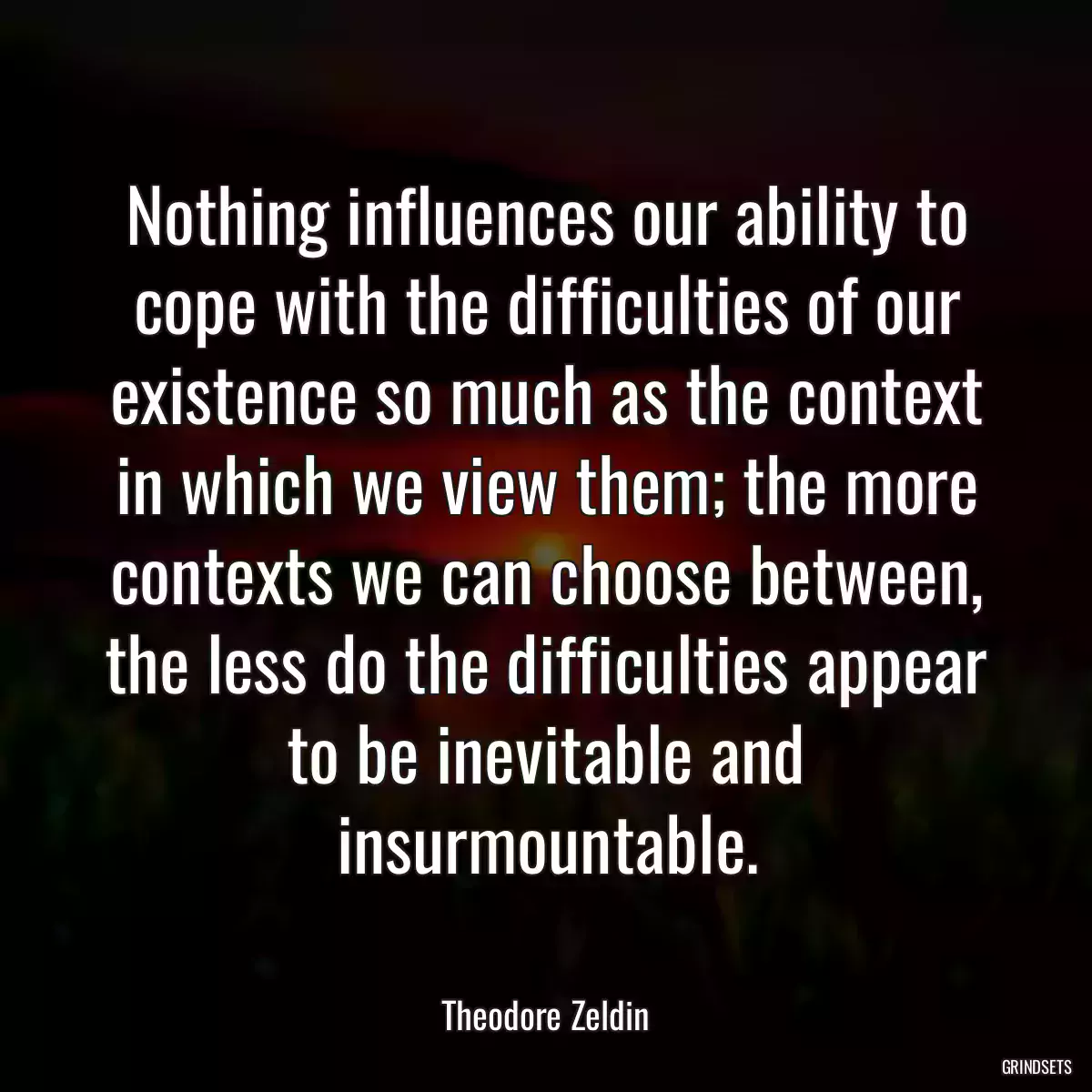 Nothing influences our ability to cope with the difficulties of our existence so much as the context in which we view them; the more contexts we can choose between, the less do the difficulties appear to be inevitable and insurmountable.