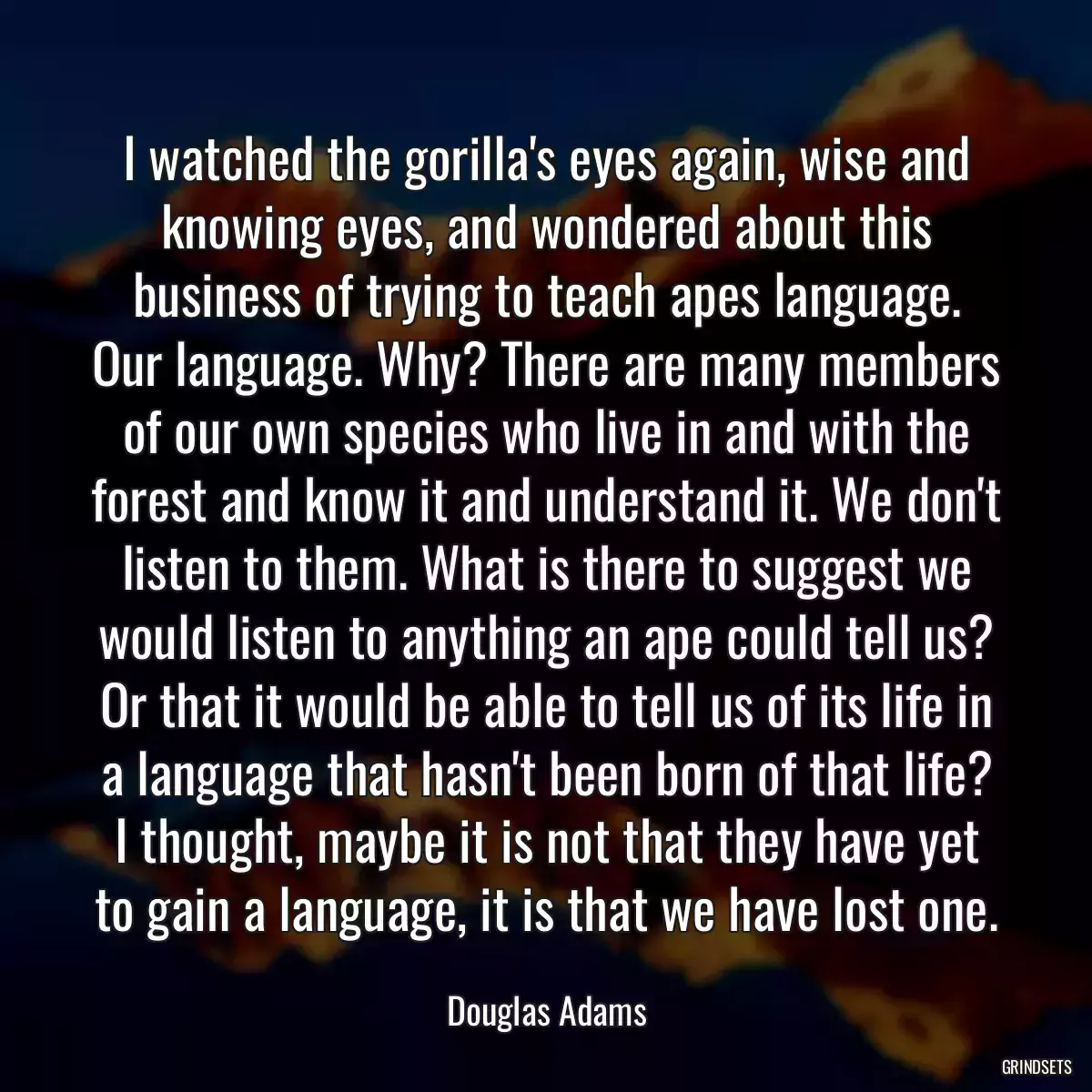 I watched the gorilla\'s eyes again, wise and knowing eyes, and wondered about this business of trying to teach apes language. Our language. Why? There are many members of our own species who live in and with the forest and know it and understand it. We don\'t listen to them. What is there to suggest we would listen to anything an ape could tell us? Or that it would be able to tell us of its life in a language that hasn\'t been born of that life? I thought, maybe it is not that they have yet to gain a language, it is that we have lost one.