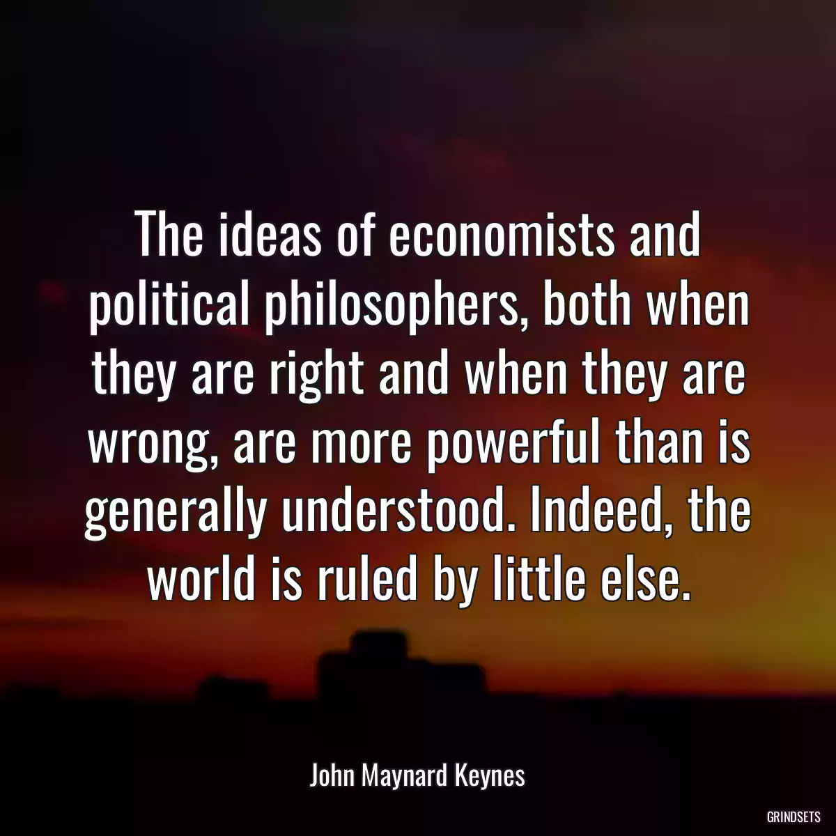 The ideas of economists and political philosophers, both when they are right and when they are wrong, are more powerful than is generally understood. Indeed, the world is ruled by little else.