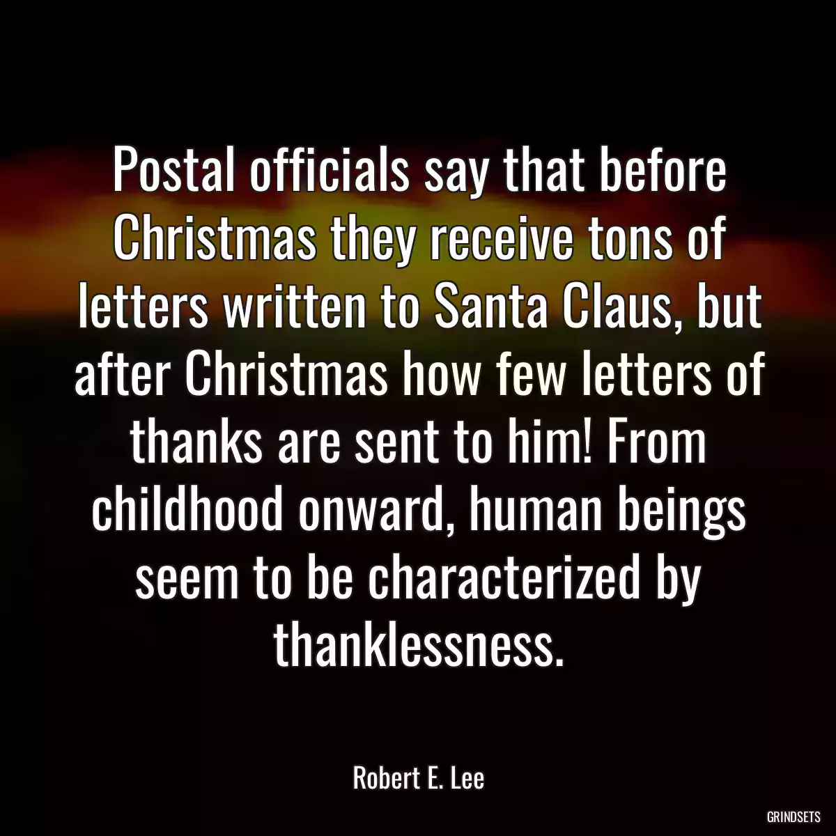 Postal officials say that before Christmas they receive tons of letters written to Santa Claus, but after Christmas how few letters of thanks are sent to him! From childhood onward, human beings seem to be characterized by thanklessness.