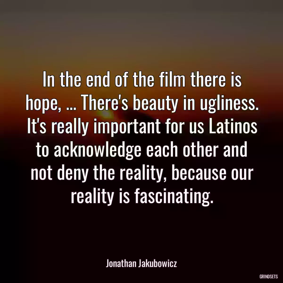 In the end of the film there is hope, ... There\'s beauty in ugliness. It\'s really important for us Latinos to acknowledge each other and not deny the reality, because our reality is fascinating.