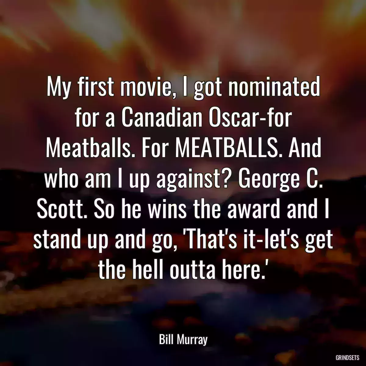 My first movie, I got nominated for a Canadian Oscar-for Meatballs. For MEATBALLS. And who am I up against? George C. Scott. So he wins the award and I stand up and go, \'That\'s it-let\'s get the hell outta here.\'