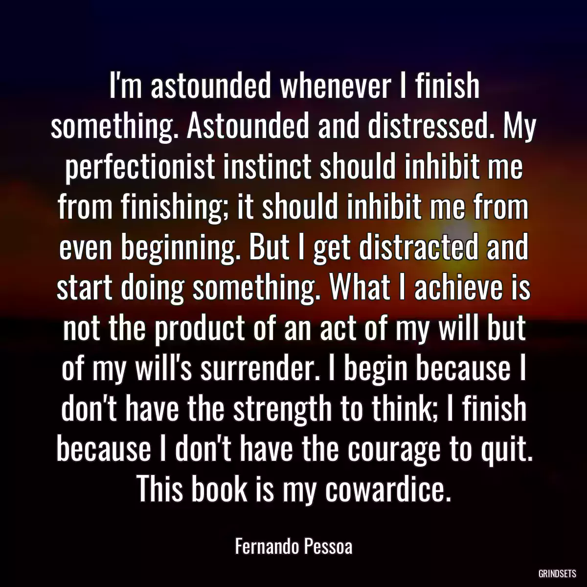 I\'m astounded whenever I finish something. Astounded and distressed. My perfectionist instinct should inhibit me from finishing; it should inhibit me from even beginning. But I get distracted and start doing something. What I achieve is not the product of an act of my will but of my will\'s surrender. I begin because I don\'t have the strength to think; I finish because I don\'t have the courage to quit. This book is my cowardice.