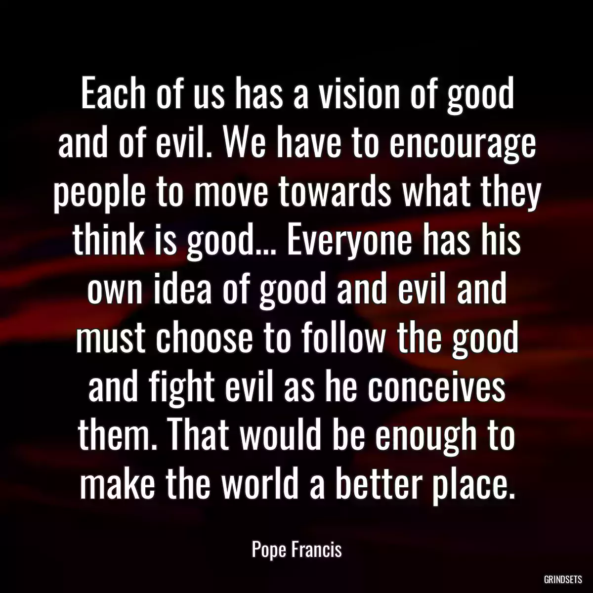 Each of us has a vision of good and of evil. We have to encourage people to move towards what they think is good... Everyone has his own idea of good and evil and must choose to follow the good and fight evil as he conceives them. That would be enough to make the world a better place.