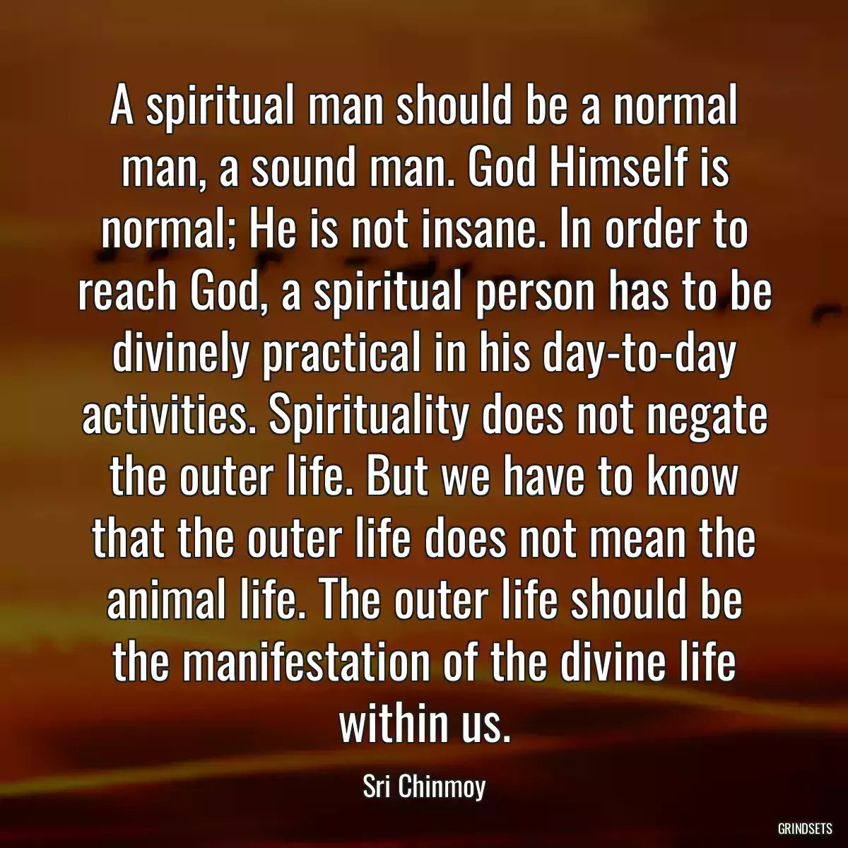 A spiritual man should be a normal man, a sound man. God Himself is normal; He is not insane. In order to reach God, a spiritual person has to be divinely practical in his day-to-day activities. Spirituality does not negate the outer life. But we have to know that the outer life does not mean the animal life. The outer life should be the manifestation of the divine life within us.