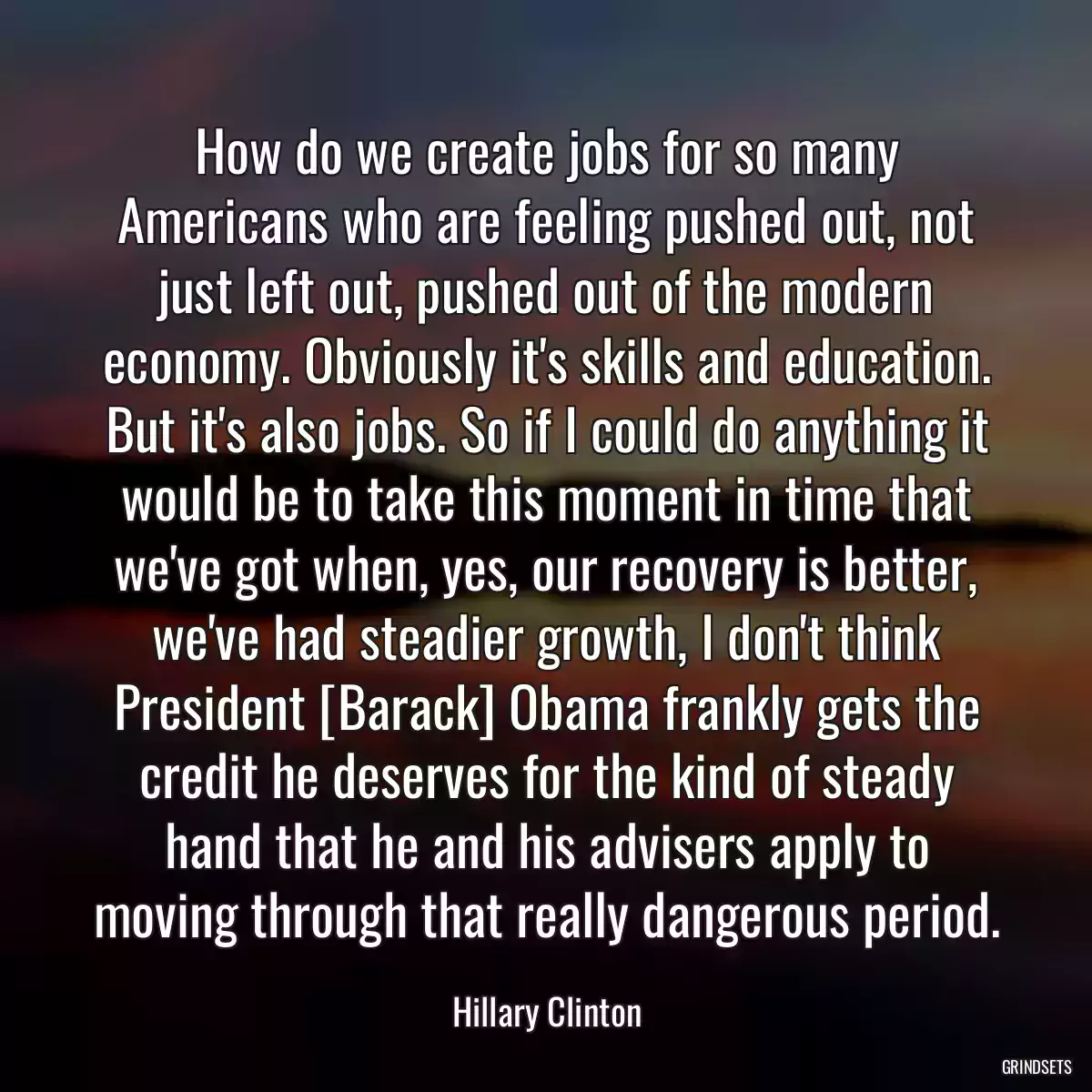 How do we create jobs for so many Americans who are feeling pushed out, not just left out, pushed out of the modern economy. Obviously it\'s skills and education. But it\'s also jobs. So if I could do anything it would be to take this moment in time that we\'ve got when, yes, our recovery is better, we\'ve had steadier growth, I don\'t think President [Barack] Obama frankly gets the credit he deserves for the kind of steady hand that he and his advisers apply to moving through that really dangerous period.