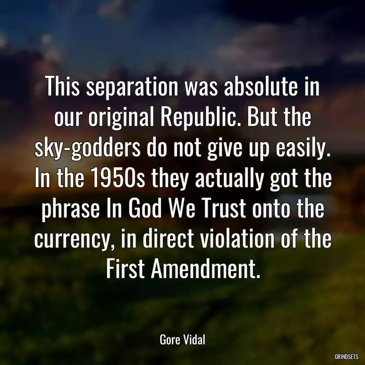 This separation was absolute in our original Republic. But the sky-godders do not give up easily. In the 1950s they actually got the phrase In God We Trust onto the currency, in direct violation of the First Amendment.