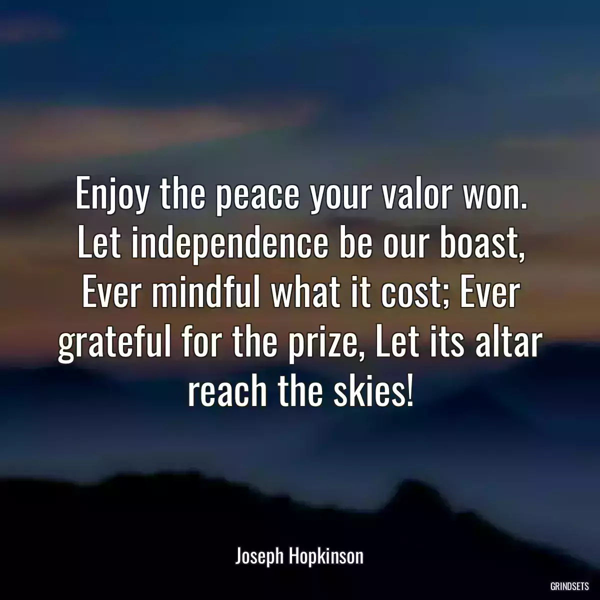 Enjoy the peace your valor won. Let independence be our boast, Ever mindful what it cost; Ever grateful for the prize, Let its altar reach the skies!