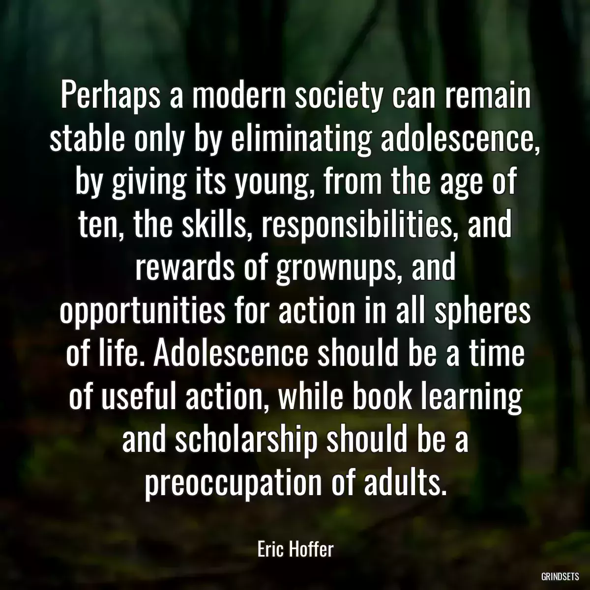 Perhaps a modern society can remain stable only by eliminating adolescence, by giving its young, from the age of ten, the skills, responsibilities, and rewards of grownups, and opportunities for action in all spheres of life. Adolescence should be a time of useful action, while book learning and scholarship should be a preoccupation of adults.