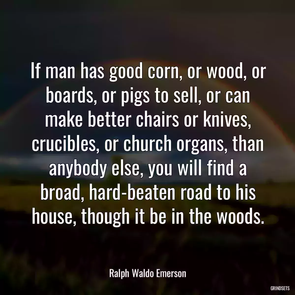 If man has good corn, or wood, or boards, or pigs to sell, or can make better chairs or knives, crucibles, or church organs, than anybody else, you will find a broad, hard-beaten road to his house, though it be in the woods.