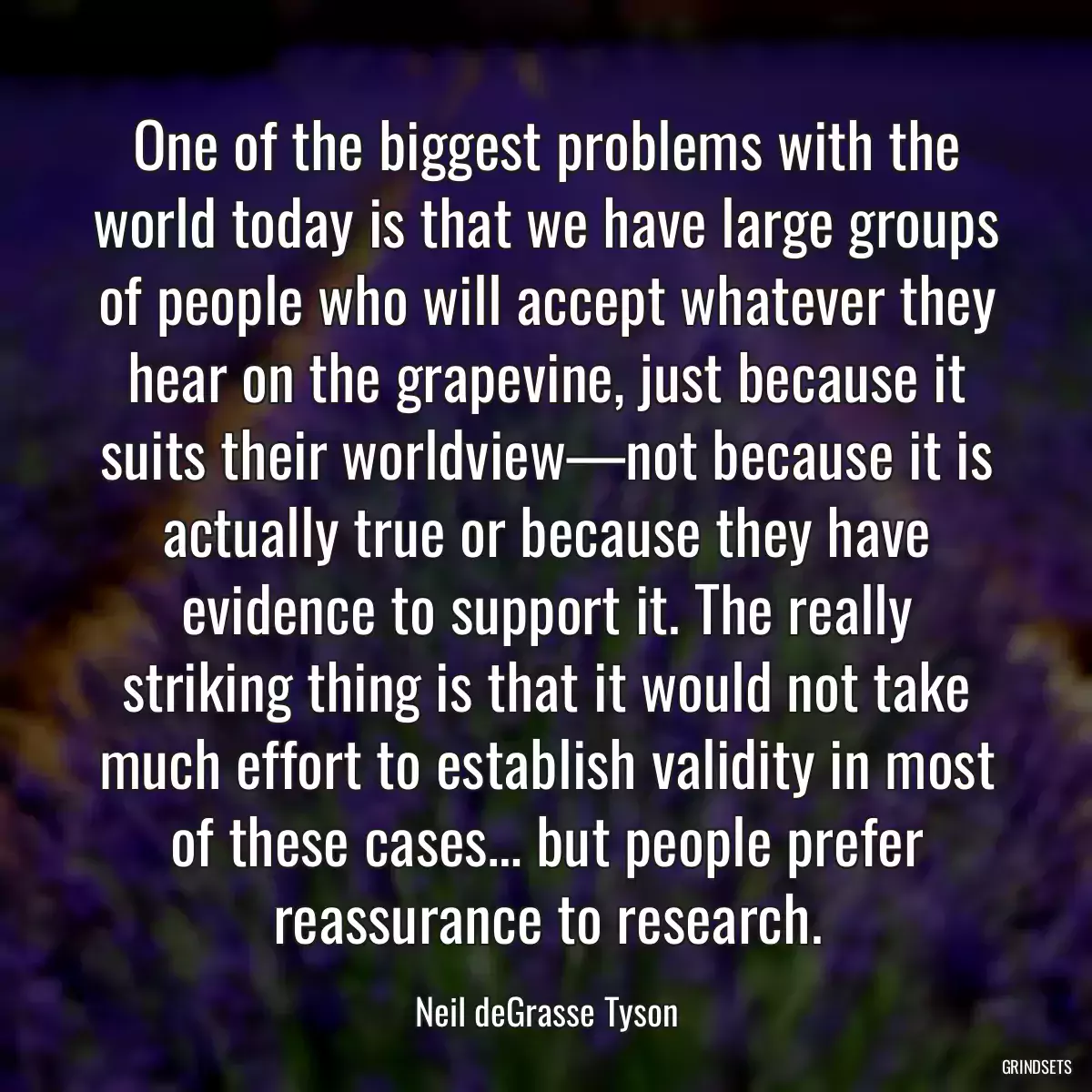 One of the biggest problems with the world today is that we have large groups of people who will accept whatever they hear on the grapevine, just because it suits their worldview—not because it is actually true or because they have evidence to support it. The really striking thing is that it would not take much effort to establish validity in most of these cases… but people prefer reassurance to research.