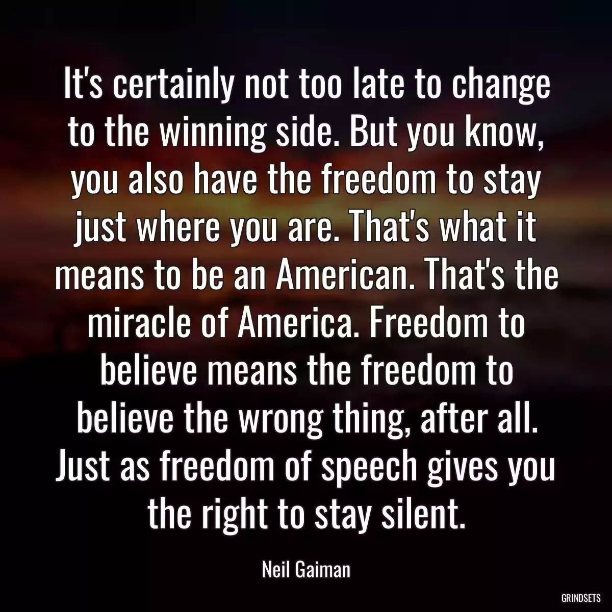 It\'s certainly not too late to change to the winning side. But you know, you also have the freedom to stay just where you are. That\'s what it means to be an American. That\'s the miracle of America. Freedom to believe means the freedom to believe the wrong thing, after all. Just as freedom of speech gives you the right to stay silent.