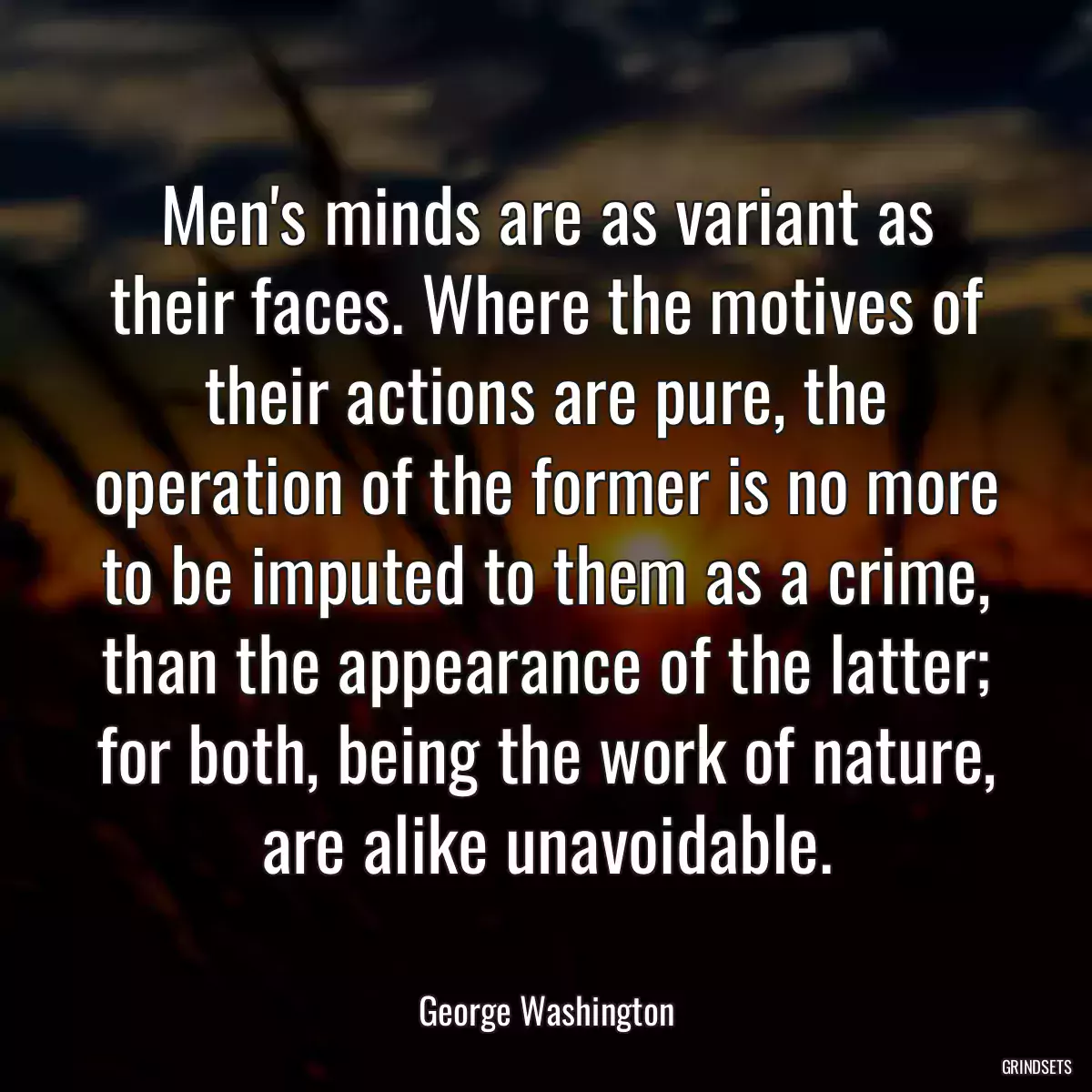 Men\'s minds are as variant as their faces. Where the motives of their actions are pure, the operation of the former is no more to be imputed to them as a crime, than the appearance of the latter; for both, being the work of nature, are alike unavoidable.