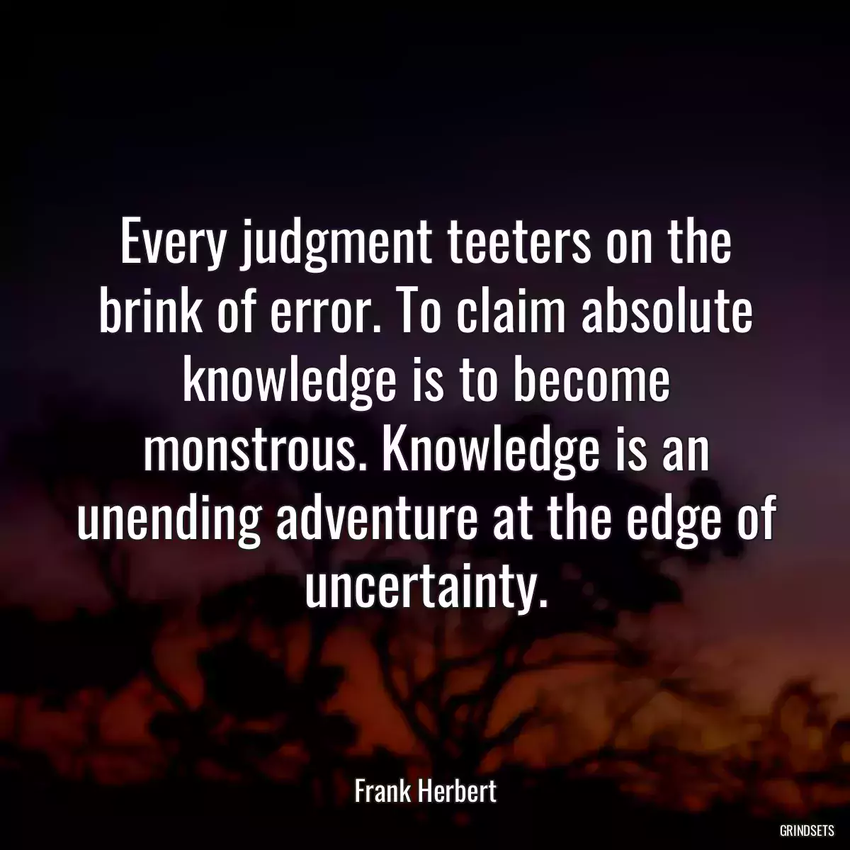 Every judgment teeters on the brink of error. To claim absolute knowledge is to become monstrous. Knowledge is an unending adventure at the edge of uncertainty.