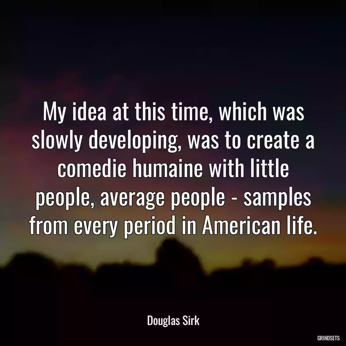 My idea at this time, which was slowly developing, was to create a comedie humaine with little people, average people - samples from every period in American life.