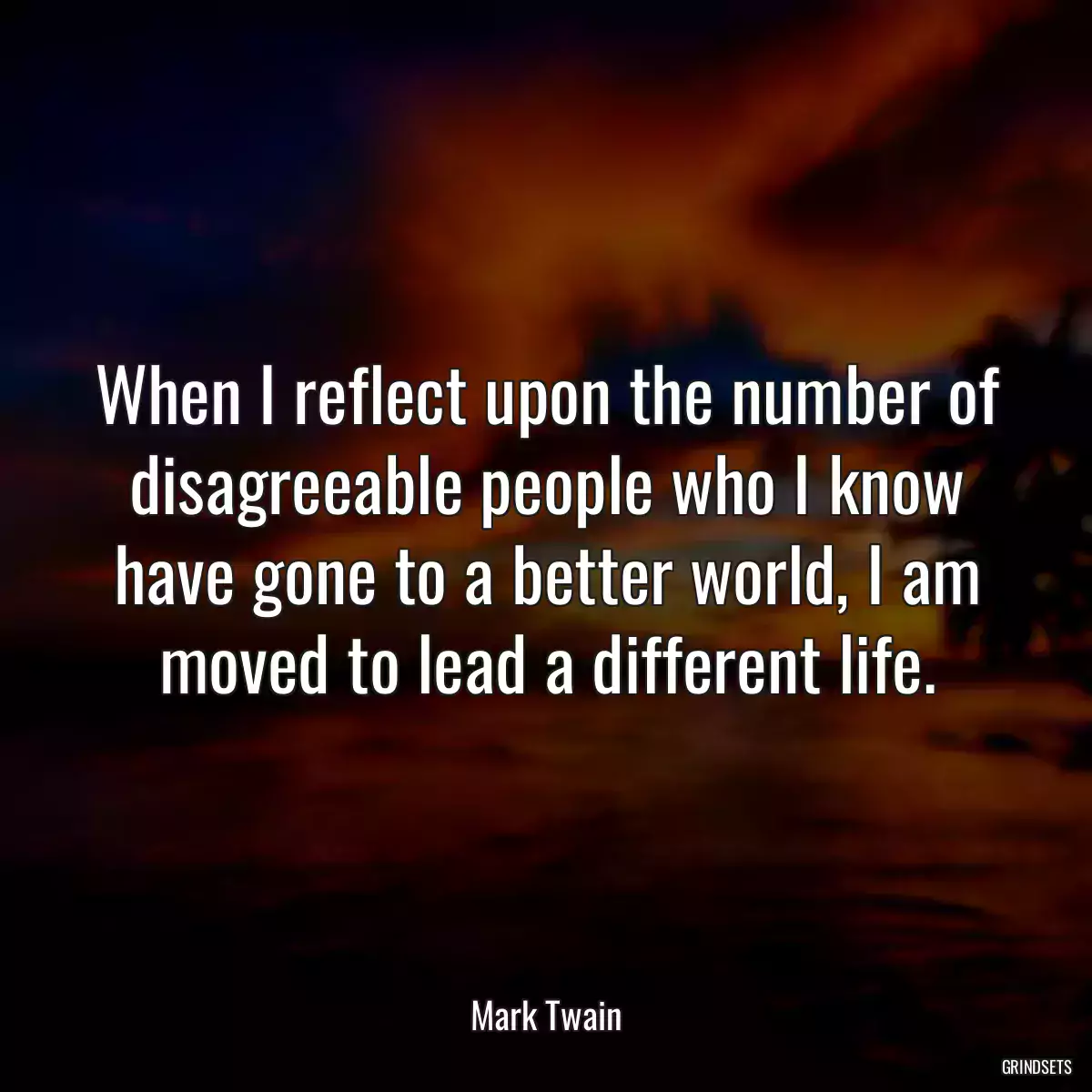 When I reflect upon the number of disagreeable people who I know have gone to a better world, I am moved to lead a different life.