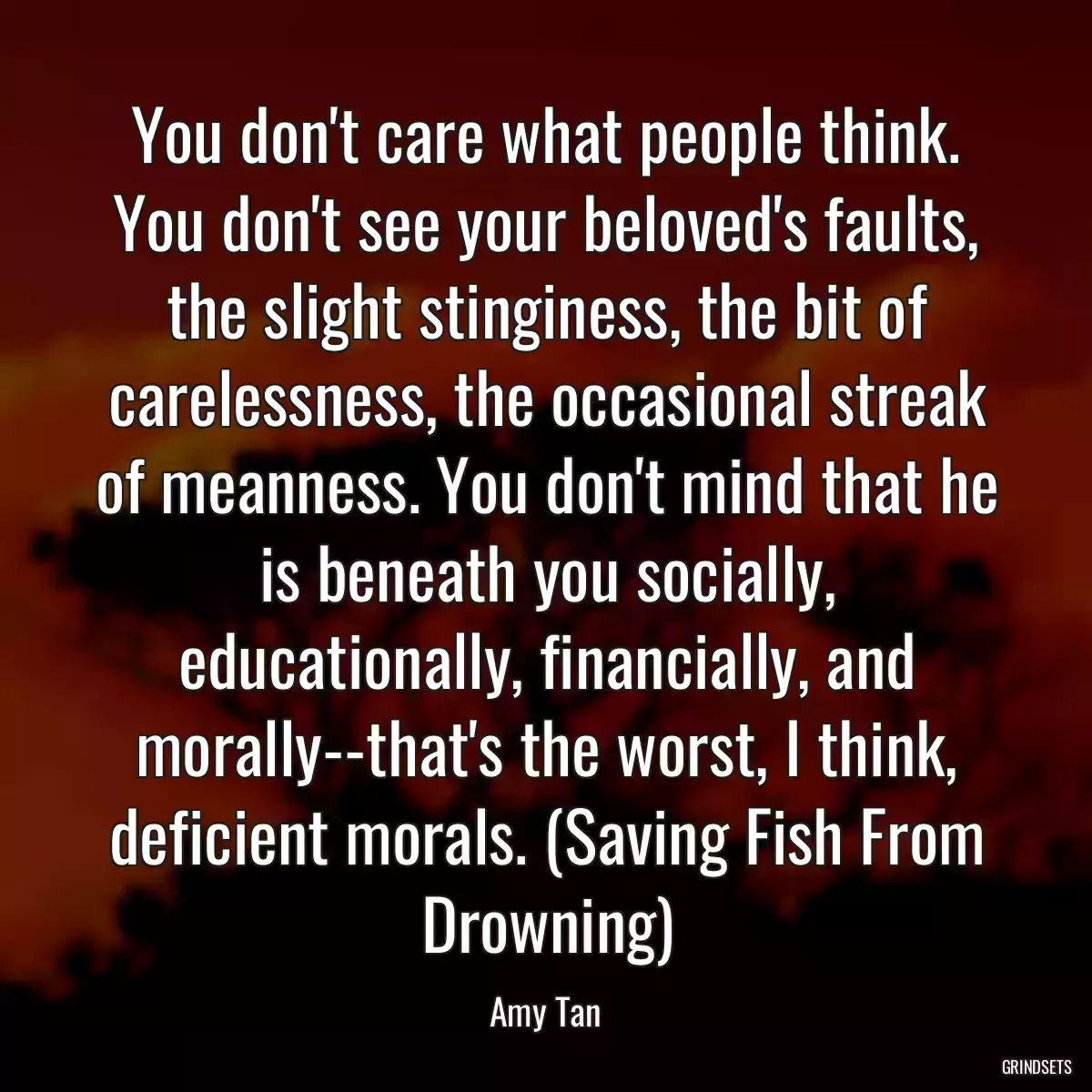 You don\'t care what people think. You don\'t see your beloved\'s faults, the slight stinginess, the bit of carelessness, the occasional streak of meanness. You don\'t mind that he is beneath you socially, educationally, financially, and morally--that\'s the worst, I think, deficient morals. (Saving Fish From Drowning)