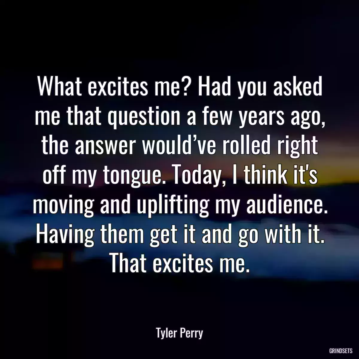 What excites me? Had you asked me that question a few years ago, the answer would’ve rolled right off my tongue. Today, I think it\'s moving and uplifting my audience. Having them get it and go with it. That excites me.